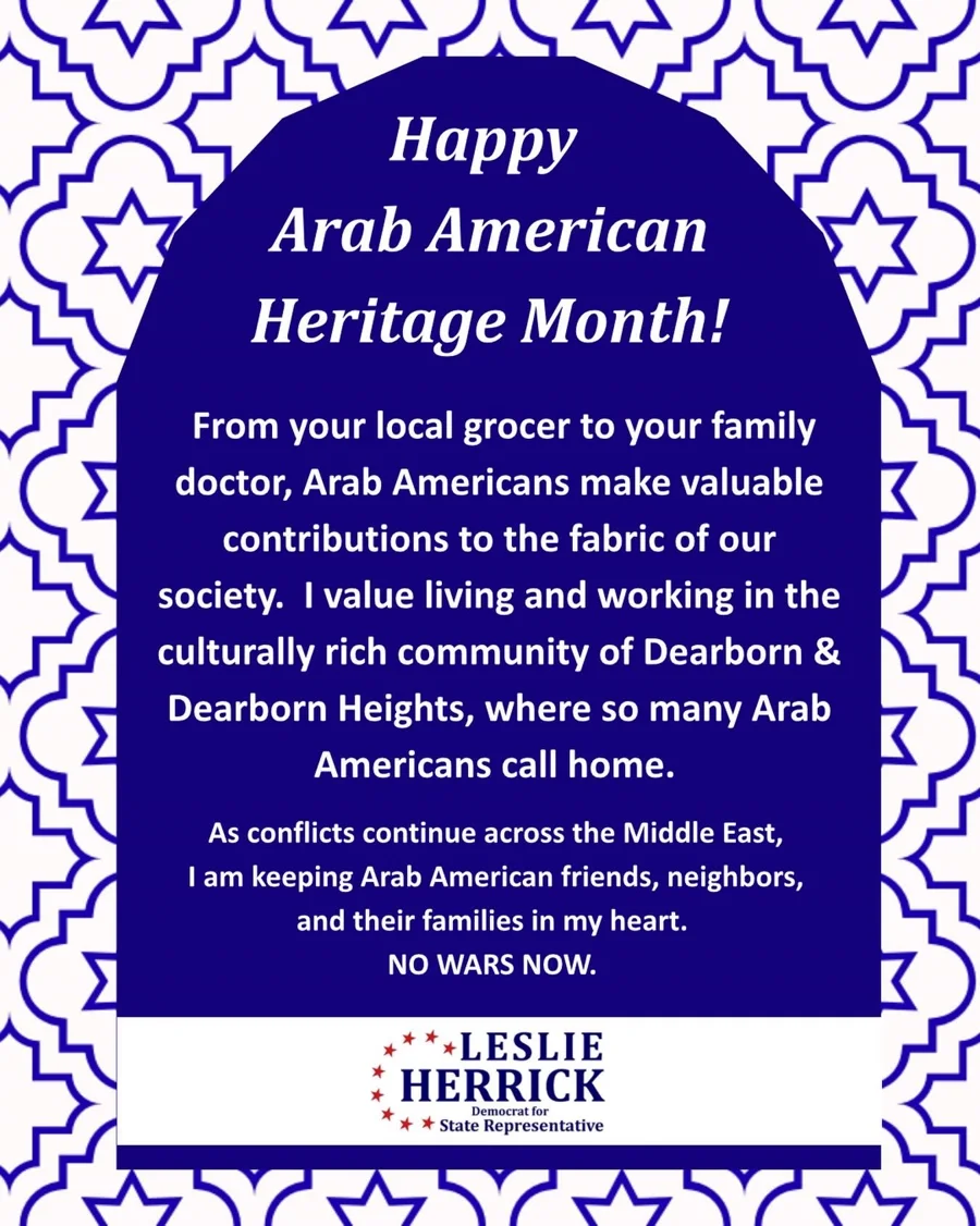 Campaign graphic: Happy Arab American Heritage Month. From your local grocer to your family doctor, Arab Americans make valuable contributions to the fabric of our society. Leslie Herrick values living and working in the culturally rich community of Dearborn and Dearborn Heights, where so many Arab Americans call home. As conflicts continue across the Middle East, she is keeping Arab American friends, neighbors, and their families in her heart. No wars now.