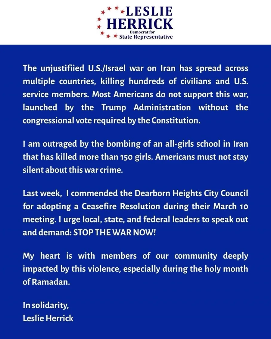 Campaign statement: Leslie Herrick condemns the unjustified U.S./Israel war on Iran — which has killed hundreds of civilians and U.S. service members and was launched without the congressional vote required by the Constitution — expresses outrage at the bombing of an all-girls school in Iran that killed more than 150 girls, commends the Dearborn Heights City Council for adopting a ceasefire resolution, and urges local, state, and federal leaders to speak out and demand: stop the war now. Her heart is with members of our community deeply impacted by this violence, especially during the holy month of Ramadan. In solidarity, Leslie Herrick.